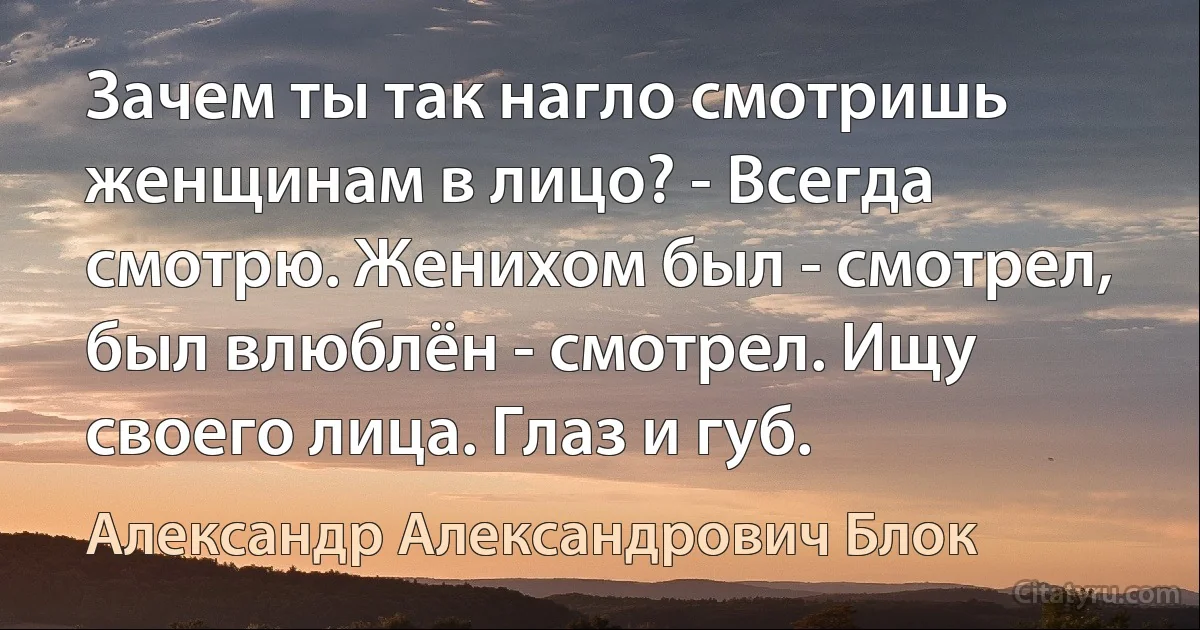 Зачем ты так нагло смотришь женщинам в лицо? - Всегда смотрю. Женихом был - смотрел, был влюблён - смотрел. Ищу своего лица. Глаз и губ. (Александр Александрович Блок)