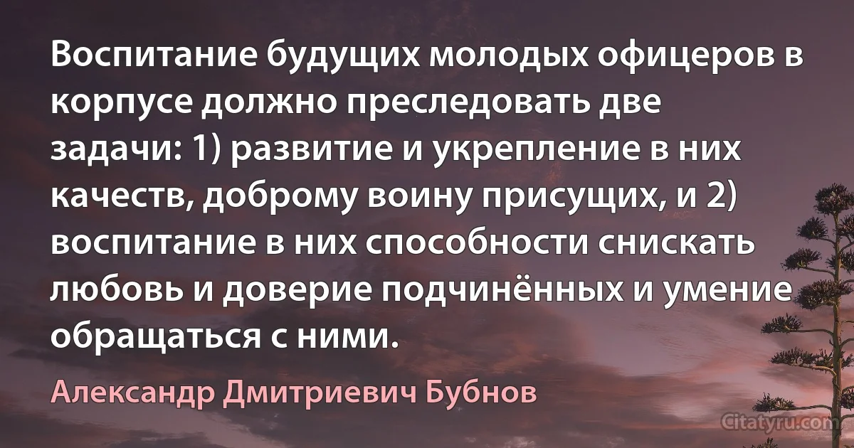 Воспитание будущих молодых офицеров в корпусе должно преследовать две задачи: 1) развитие и укрепление в них качеств, доброму воину присущих, и 2) воспитание в них способности снискать любовь и доверие подчинённых и умение обращаться с ними. (Александр Дмитриевич Бубнов)