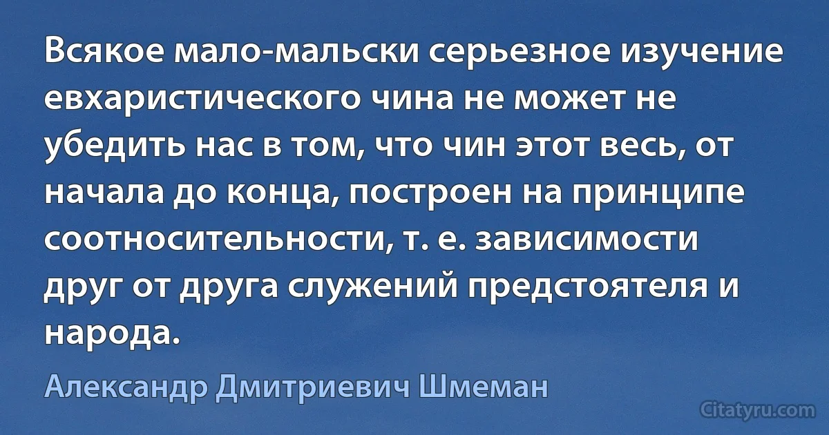 Всякое мало-мальски серьезное изучение евхаристического чина не может не убедить нас в том, что чин этот весь, от начала до конца, построен на принципе соотносительности, т. е. зависимости друг от друга служений предстоятеля и народа. (Александр Дмитриевич Шмеман)