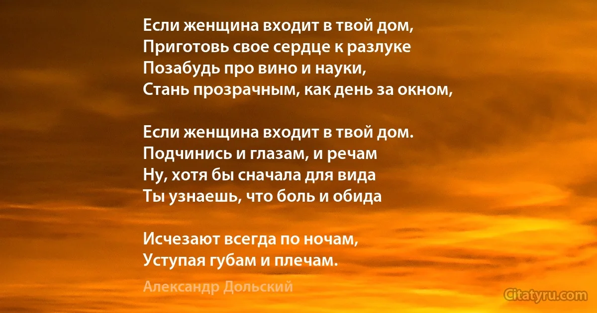 Если женщина входит в твой дом, 
Приготовь свое сердце к разлуке 
Позабудь про вино и науки, 
Стань прозрачным, как день за окном, 

Если женщина входит в твой дом. 
Подчинись и глазам, и речам 
Ну, хотя бы сначала для вида 
Ты узнаешь, что боль и обида 

Исчезают всегда по ночам, 
Уступая губам и плечам. (Александр Дольский)