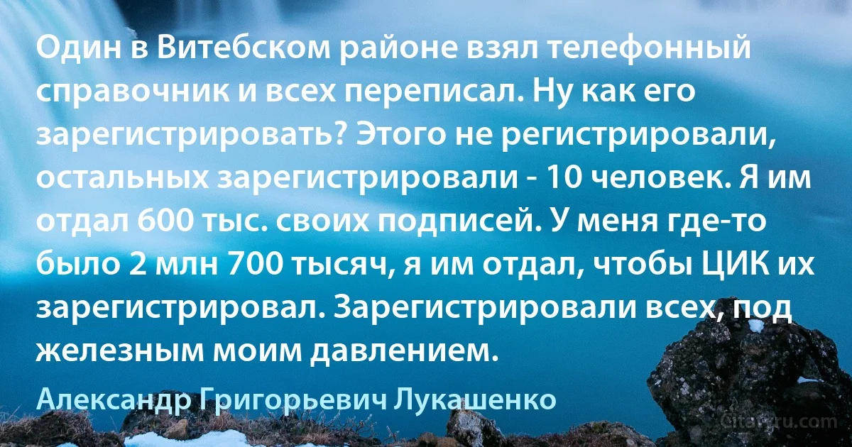 Один в Витебском районе взял телефонный справочник и всех переписал. Ну как его зарегистрировать? Этого не регистрировали, остальных зарегистрировали - 10 человек. Я им отдал 600 тыс. своих подписей. У меня где-то было 2 млн 700 тысяч, я им отдал, чтобы ЦИК их зарегистрировал. Зарегистрировали всех, под железным моим давлением. (Александр Григорьевич Лукашенко)