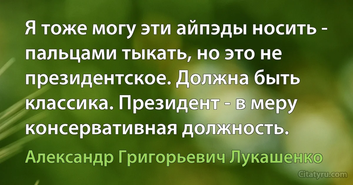 Я тоже могу эти айпэды носить - пальцами тыкать, но это не президентское. Должна быть классика. Президент - в меру консервативная должность. (Александр Григорьевич Лукашенко)