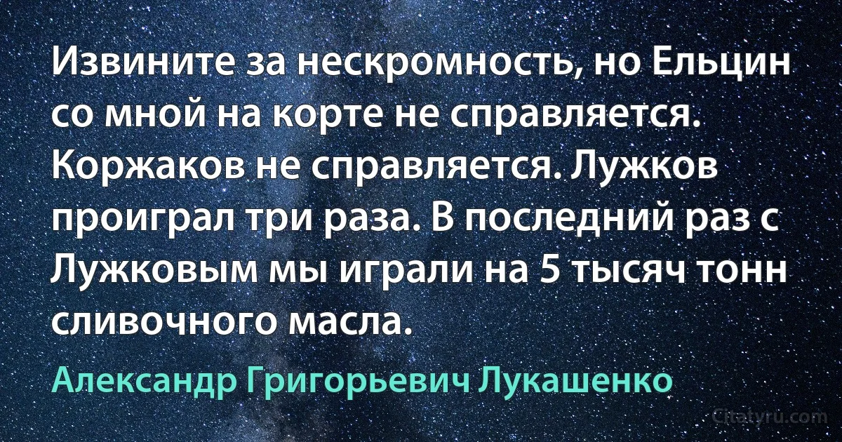 Извините за нескромность, но Ельцин со мной на корте не справляется. Коржаков не справляется. Лужков проиграл три раза. В последний раз с Лужковым мы играли на 5 тысяч тонн сливочного масла. (Александр Григорьевич Лукашенко)