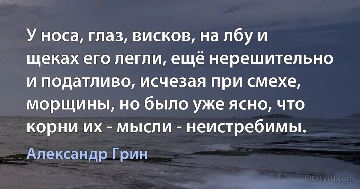 У носа, глаз, висков, на лбу и щеках его легли, ещё нерешительно и податливо, исчезая при смехе, морщины, но было уже ясно, что корни их - мысли - неистребимы. (Александр Грин)