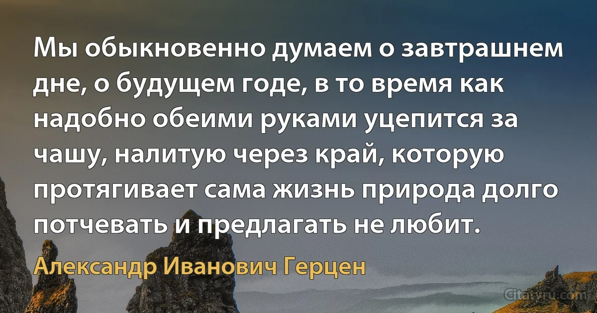 Мы обыкновенно думаем о завтрашнем дне, о будущем годе, в то время как надобно обеими руками уцепится за чашу, налитую через край, которую протягивает сама жизнь природа долго потчевать и предлагать не любит. (Александр Иванович Герцен)