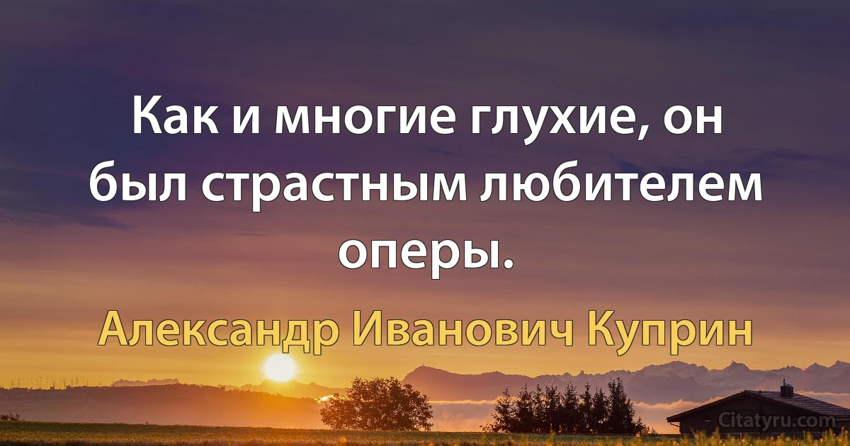 Как и многие глухие, он был страстным любителем оперы. (Александр Иванович Куприн)