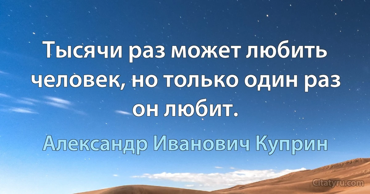 Тысячи раз может любить человек, но только один раз он любит. (Александр Иванович Куприн)