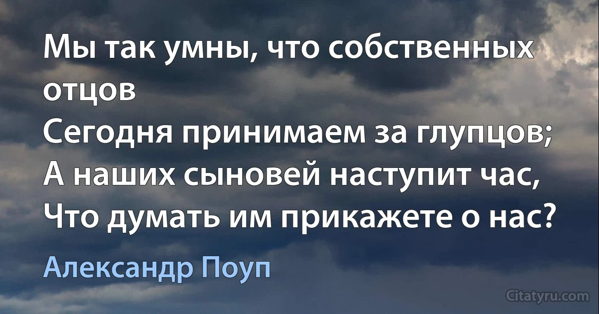 Мы так умны, что собственных отцов
Сегодня принимаем за глупцов;
А наших сыновей наступит час,
Что думать им прикажете о нас? (Александр Поуп)