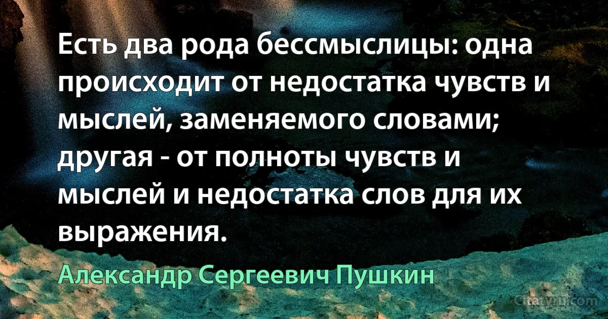 Есть два рода бессмыслицы: одна происходит от недостатка чувств и мыслей, заменяемого словами; другая - от полноты чувств и мыслей и недостатка слов для их выражения. (Александр Сергеевич Пушкин)