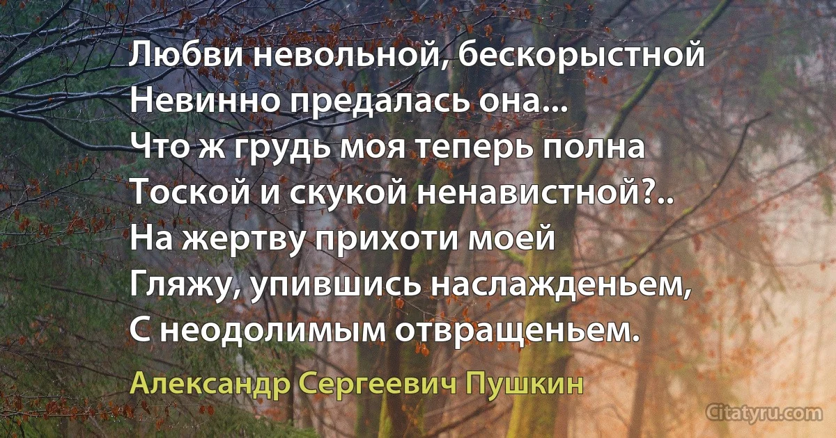 Любви невольной, бескорыстной
Невинно предалась она...
Что ж грудь моя теперь полна
Тоской и скукой ненавистной?..
На жертву прихоти моей
Гляжу, упившись наслажденьем,
С неодолимым отвращеньем. (Александр Сергеевич Пушкин)