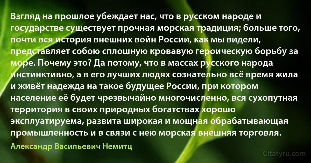 Взгляд на прошлое убеждает нас, что в русском народе и государстве существует прочная морская традиция; больше того, почти вся история внешних войн России, как мы видели, представляет собою сплошную кровавую героическую борьбу за море. Почему это? Да потому, что в массах русского народа инстинктивно, а в его лучших людях сознательно всё время жила и живёт надежда на такое будущее России, при котором население её будет чрезвычайно многочисленно, вся сухопутная территория в своих природных богатствах хорошо эксплуатируема, развита широкая и мощная обрабатывающая промышленность и в связи с нею морская внешняя торговля. (Александр Васильевич Немитц)