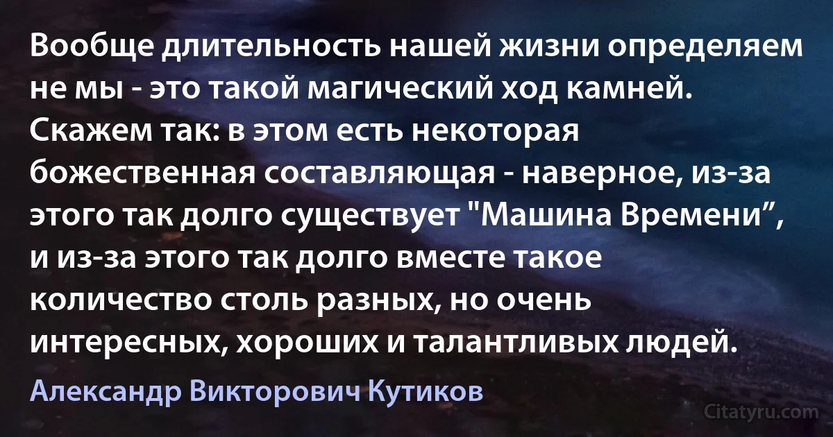 Вообще длительность нашей жизни определяем не мы - это такой магический ход камней. Скажем так: в этом есть некоторая божественная составляющая - наверное, из-за этого так долго существует "Машина Времени”, и из-за этого так долго вместе такое количество столь разных, но очень интересных, хороших и талантливых людей. (Александр Викторович Кутиков)