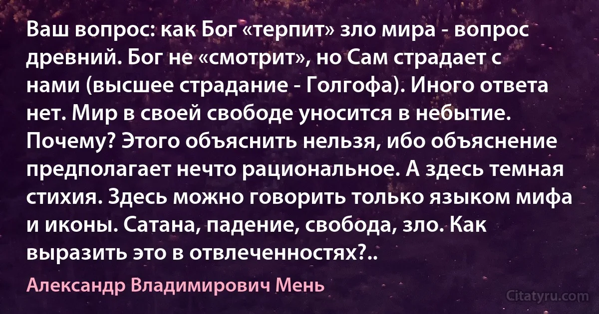 Ваш вопрос: как Бог «терпит» зло мира - вопрос древний. Бог не «смотрит», но Сам страдает с нами (высшее страдание - Голгофа). Иного ответа нет. Мир в своей свободе уносится в небытие. Почему? Этого объяснить нельзя, ибо объяснение предполагает нечто рациональное. А здесь темная стихия. Здесь можно говорить только языком мифа и иконы. Сатана, падение, свобода, зло. Как выразить это в отвлеченностях?.. (Александр Владимирович Мень)