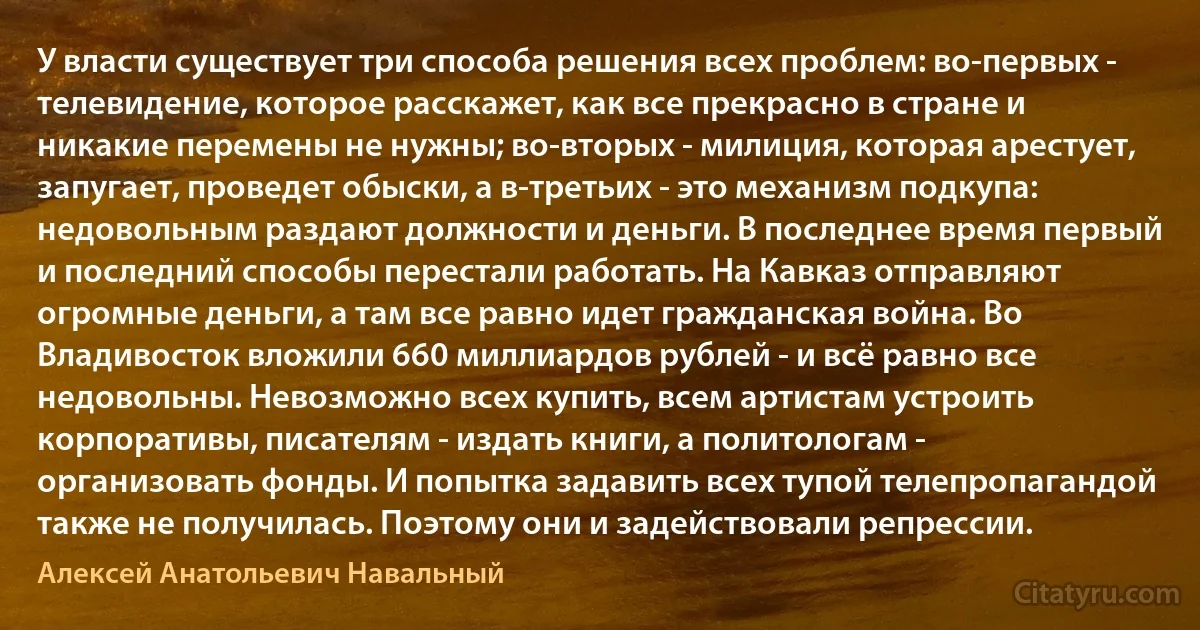 У власти существует три способа решения всех проблем: во-первых - телевидение, которое расскажет, как все прекрасно в стране и никакие перемены не нужны; во-вторых - милиция, которая арестует, запугает, проведет обыски, а в-третьих - это механизм подкупа: недовольным раздают должности и деньги. В последнее время первый и последний способы перестали работать. На Кавказ отправляют огромные деньги, а там все равно идет гражданская война. Во Владивосток вложили 660 миллиардов рублей - и всё равно все недовольны. Невозможно всех купить, всем артистам устроить корпоративы, писателям - издать книги, а политологам - организовать фонды. И попытка задавить всех тупой телепропагандой также не получилась. Поэтому они и задействовали репрессии. (Алексей Анатольевич Навальный)