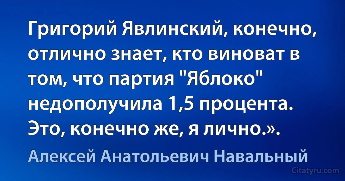 Григорий Явлинский, конечно, отлично знает, кто виноват в том, что партия "Яблоко" недополучила 1,5 процента. Это, конечно же, я лично.». (Алексей Анатольевич Навальный)