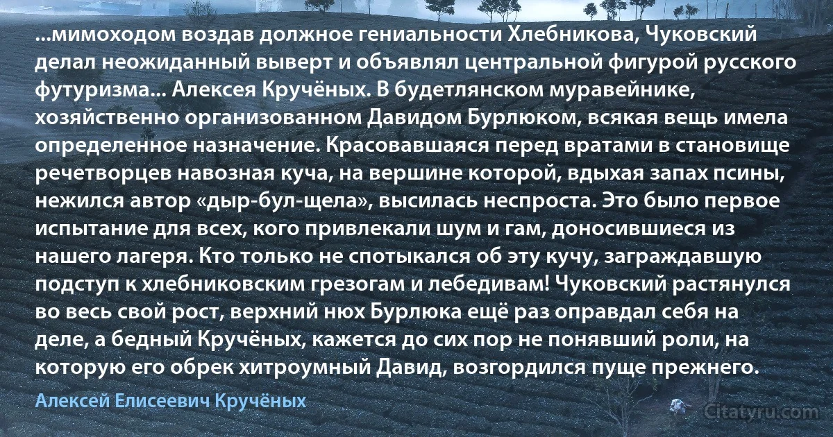 ...мимоходом воздав должное гениальности Хлебникова, Чуковский делал неожиданный выверт и объявлял центральной фигурой русского футуризма... Алексея Кручёных. В будетлянском муравейнике, хозяйственно организованном Давидом Бурлюком, всякая вещь имела определенное назначение. Красовавшаяся перед вратами в становище речетворцев навозная куча, на вершине которой, вдыхая запах псины, нежился автор «дыр-бул-щела», высилась неспроста. Это было первое испытание для всех, кого привлекали шум и гам, доносившиеся из нашего лагеря. Кто только не спотыкался об эту кучу, заграждавшую подступ к хлебниковским грезогам и лебедивам! Чуковский растянулся во весь свой рост, верхний нюх Бурлюка ещё раз оправдал себя на деле, а бедный Кручёных, кажется до сих пор не понявший роли, на которую его обрек хитроумный Давид, возгордился пуще прежнего. (Алексей Елисеевич Кручёных)