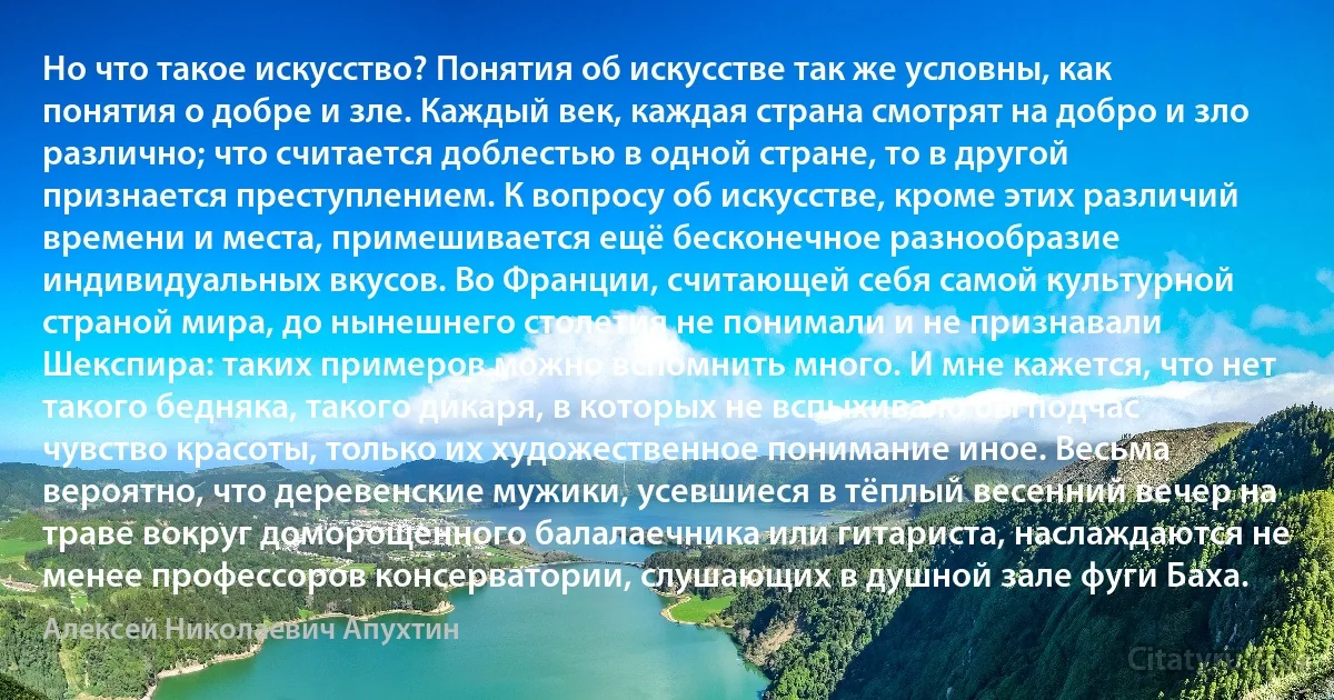 Но что такое искусство? Понятия об искусстве так же условны, как понятия о добре и зле. Каждый век, каждая страна смотрят на добро и зло различно; что считается доблестью в одной стране, то в другой признается преступлением. К вопросу об искусстве, кроме этих различий времени и места, примешивается ещё бесконечное разнообразие индивидуальных вкусов. Во Франции, считающей себя самой культурной страной мира, до нынешнего столетия не понимали и не признавали Шекспира: таких примеров можно вспомнить много. И мне кажется, что нет такого бедняка, такого дикаря, в которых не вспыхивало бы подчас чувство красоты, только их художественное понимание иное. Весьма вероятно, что деревенские мужики, усевшиеся в тёплый весенний вечер на траве вокруг доморощенного балалаечника или гитариста, наслаждаются не менее профессоров консерватории, слушающих в душной зале фуги Баха. (Алексей Николаевич Апухтин)