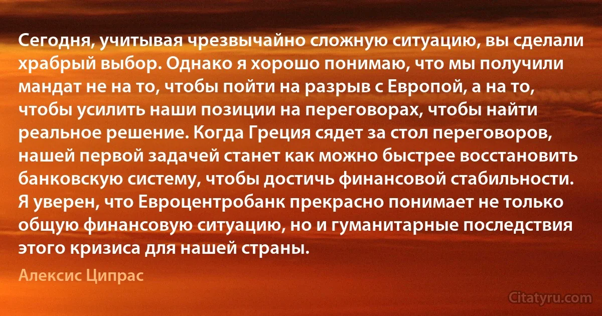 Сегодня, учитывая чрезвычайно сложную ситуацию, вы сделали храбрый выбор. Однако я хорошо понимаю, что мы получили мандат не на то, чтобы пойти на разрыв с Европой, а на то, чтобы усилить наши позиции на переговорах, чтобы найти реальное решение. Когда Греция сядет за стол переговоров, нашей первой задачей станет как можно быстрее восстановить банковскую систему, чтобы достичь финансовой стабильности. Я уверен, что Евроцентробанк прекрасно понимает не только общую финансовую ситуацию, но и гуманитарные последствия этого кризиса для нашей страны. (Алексис Ципрас)