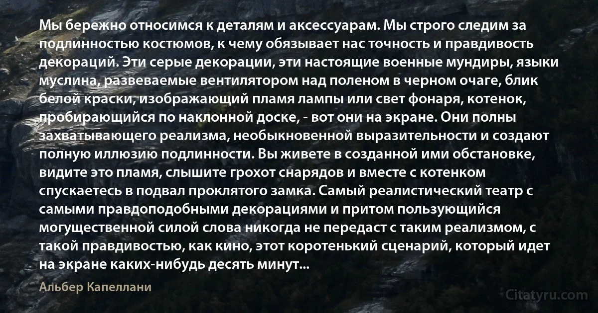 Мы бережно относимся к деталям и аксессуарам. Мы строго следим за подлинностью костюмов, к чему обязывает нас точность и правдивость декораций. Эти серые декорации, эти настоящие военные мундиры, языки муслина, развеваемые вентилятором над поленом в черном очаге, блик белой краски, изображающий пламя лампы или свет фонаря, котенок, пробирающийся по наклонной доске, - вот они на экране. Они полны захватывающего реализма, необыкновенной выразительности и создают полную иллюзию подлинности. Вы живете в созданной ими обстановке, видите это пламя, слышите грохот снарядов и вместе с котенком спускаетесь в подвал проклятого замка. Самый реалистический театр с самыми правдоподобными декорациями и притом пользующийся могущественной силой слова никогда не передаст с таким реализмом, с такой правдивостью, как кино, этот коротенький сценарий, который идет на экране каких-нибудь десять минут... (Альбер Капеллани)