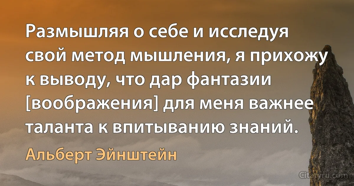 Размышляя о себе и исследуя свой метод мышления, я прихожу к выводу, что дар фантазии [воображения] для меня важнее таланта к впитыванию знаний. (Альберт Эйнштейн)