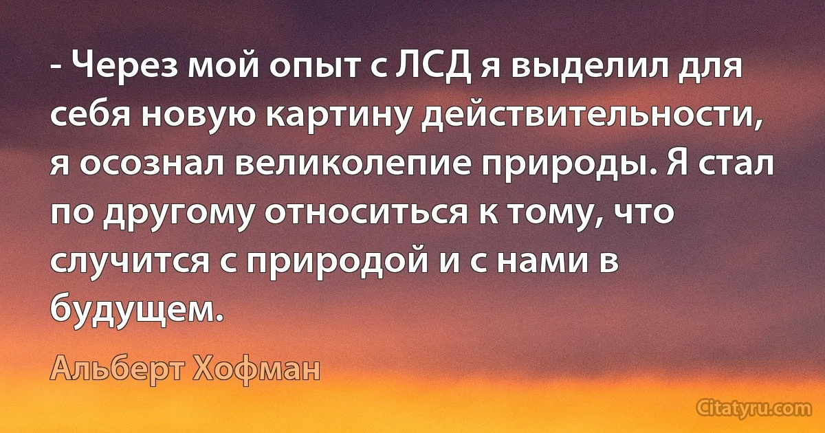 - Через мой опыт с ЛСД я выделил для себя новую картину действительности, я осознал великолепие природы. Я стал по другому относиться к тому, что случится с природой и с нами в будущем. (Альберт Хофман)