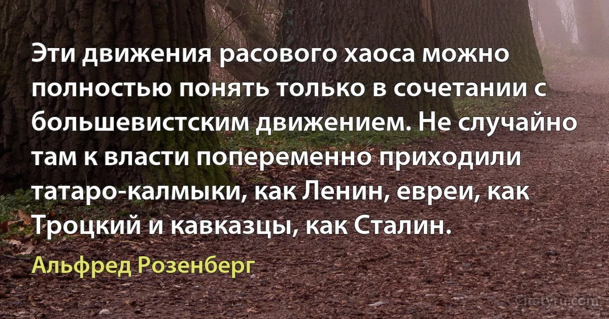 Эти движения расового хаоса можно полностью понять только в сочетании с большевистским движением. Не случайно там к власти попеременно приходили татаро-калмыки, как Ленин, евреи, как Троцкий и кавказцы, как Сталин. (Альфред Розенберг)