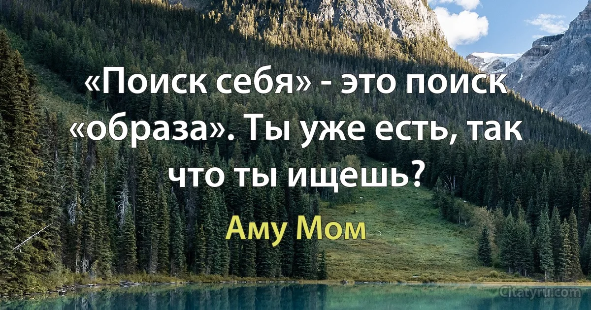 «Поиск себя» - это поиск «образа». Ты уже есть, так что ты ищешь? (Аму Мом)