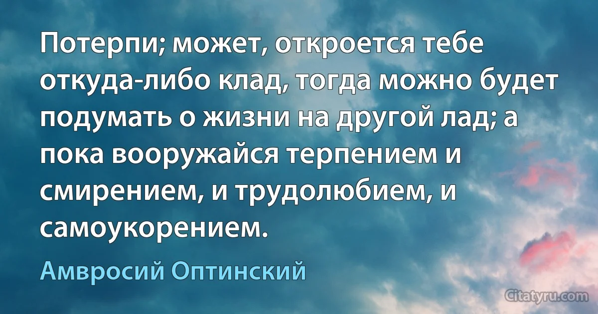 Потерпи; может, откроется тебе откуда-либо клад, тогда можно будет подумать о жизни на другой лад; а пока вооружайся терпением и смирением, и трудолюбием, и самоукорением. (Амвросий Оптинский)