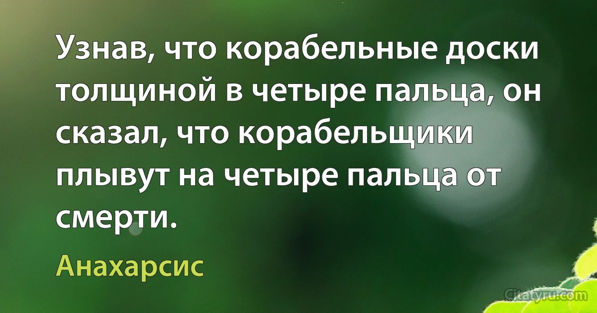 Узнав, что корабельные доски толщиной в четыре пальца, он сказал, что корабельщики плывут на четыре пальца от смерти. (Анахарсис)