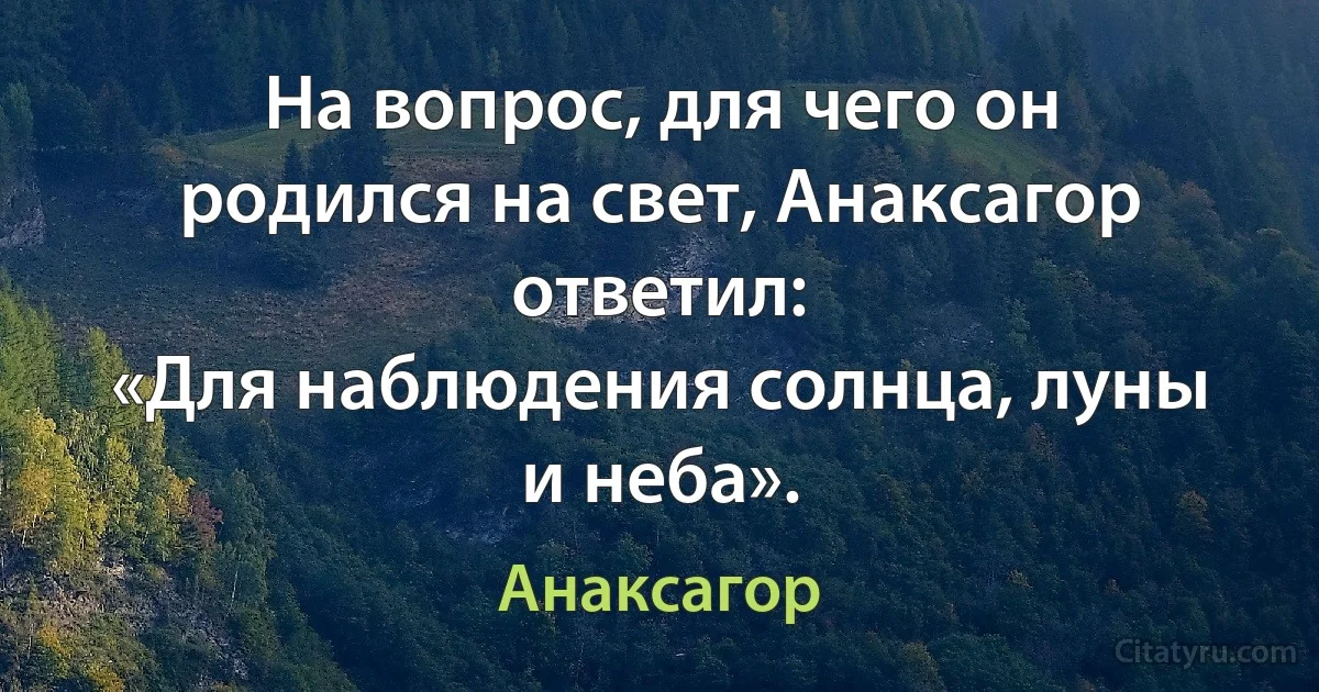 На вопрос, для чего он родился на свет, Анаксагор ответил:
«Для наблюдения солнца, луны и неба». (Анаксагор)