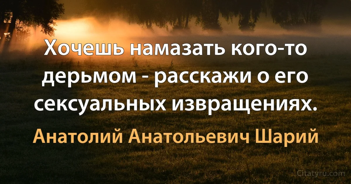 Хочешь намазать кого-то дерьмом - расскажи о его сексуальных извращениях. (Анатолий Анатольевич Шарий)