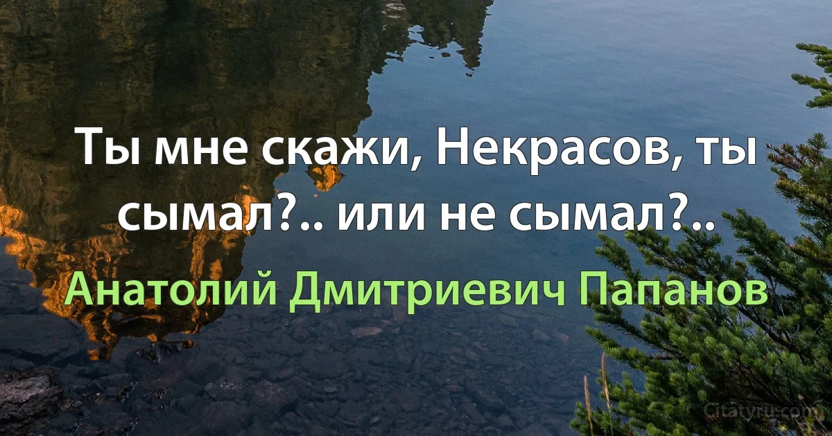 Ты мне скажи, Некрасов, ты сымал?.. или не сымал?.. (Анатолий Дмитриевич Папанов)