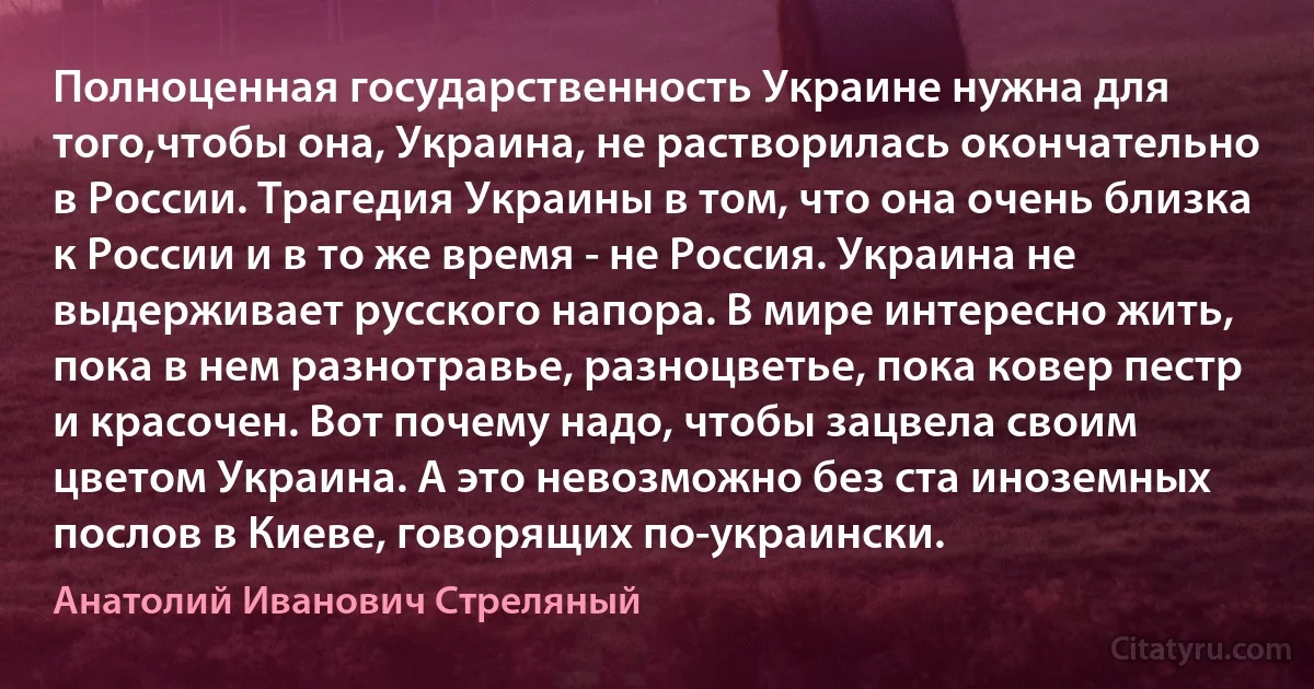 Полноценная государственность Украине нужна для того,чтобы она, Украина, не растворилась окончательно в России. Трагедия Украины в том, что она очень близка к России и в то же время - не Россия. Украина не выдерживает русского напора. В мире интересно жить, пока в нем разнотравье, разноцветье, пока ковер пестр и красочен. Вот почему надо, чтобы зацвела своим цветом Украина. А это невозможно без ста иноземных послов в Киеве, говорящих по-украински. (Анатолий Иванович Стреляный)