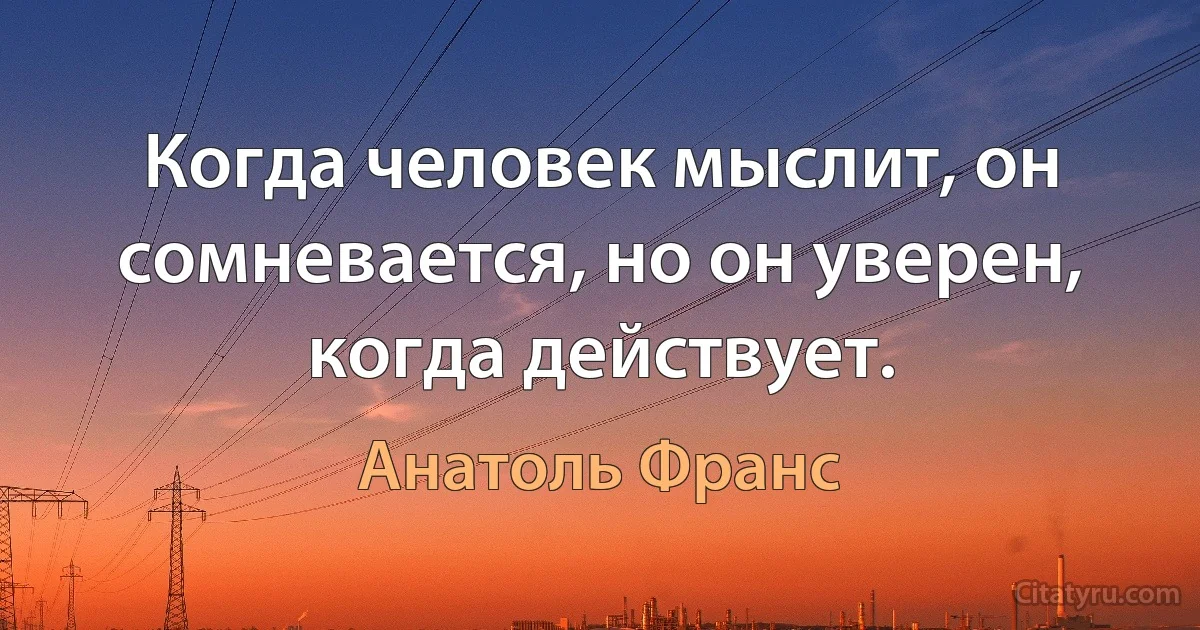 Когда человек мыслит, он сомневается, но он уверен, когда действует. (Анатоль Франс)