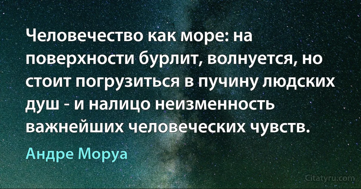 Человечество как море: на поверхности бурлит, волнуется, но стоит погрузиться в пучину людских душ - и налицо неизменность важнейших человеческих чувств. (Андре Моруа)