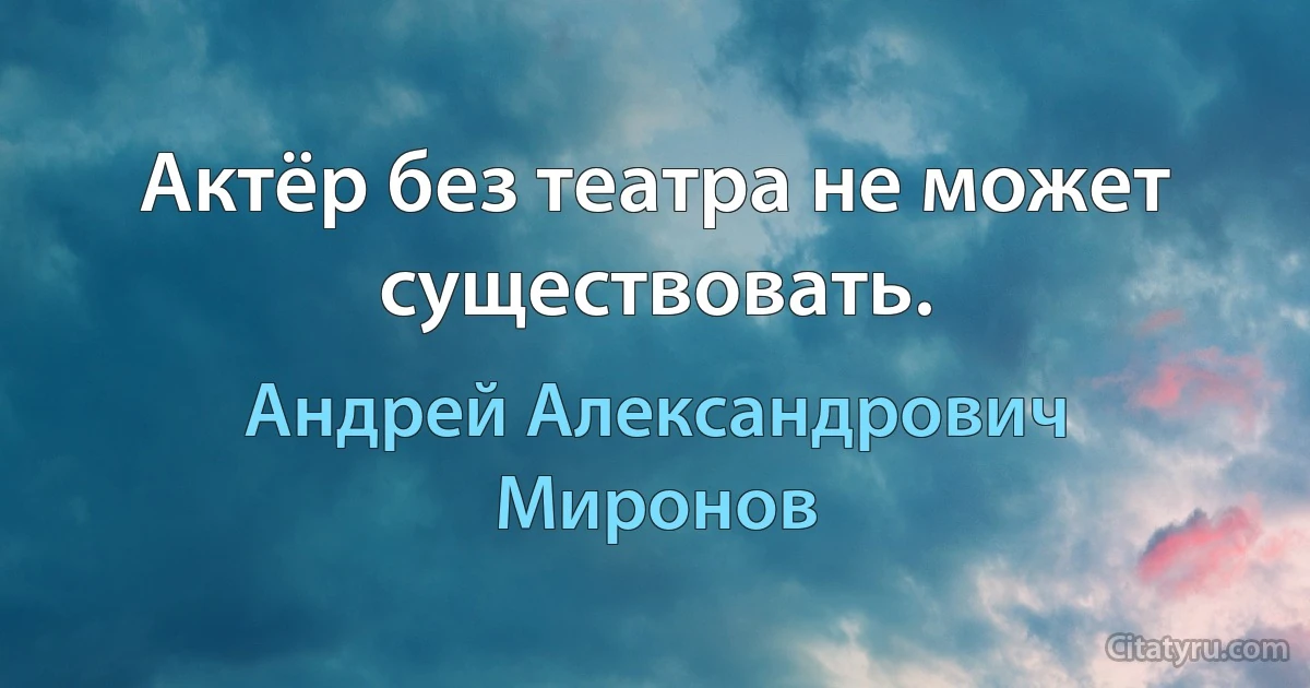 Актёр без театра не может существовать. (Андрей Александрович Миронов)