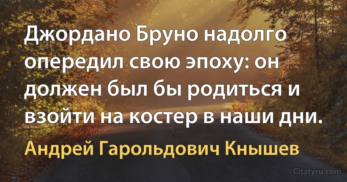 Джордано Бруно надолго опередил свою эпоху: он должен был бы родиться и взойти на костер в наши дни. (Андрей Гарольдович Кнышев)