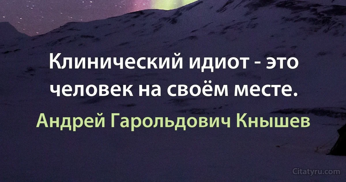 Клинический идиот - это человек на своём месте. (Андрей Гарольдович Кнышев)