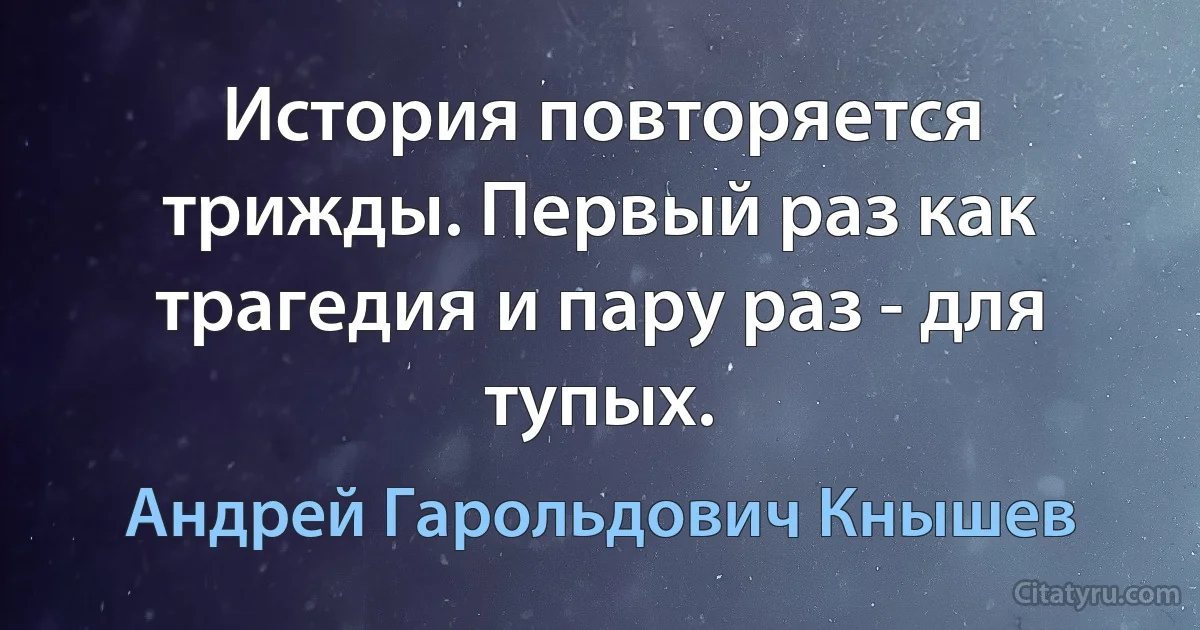 История повторяется трижды. Первый раз как трагедия и пару раз - для тупых. (Андрей Гарольдович Кнышев)