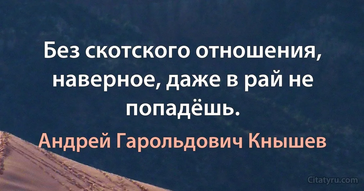 Без скотского отношения, наверное, даже в рай не попадёшь. (Андрей Гарольдович Кнышев)