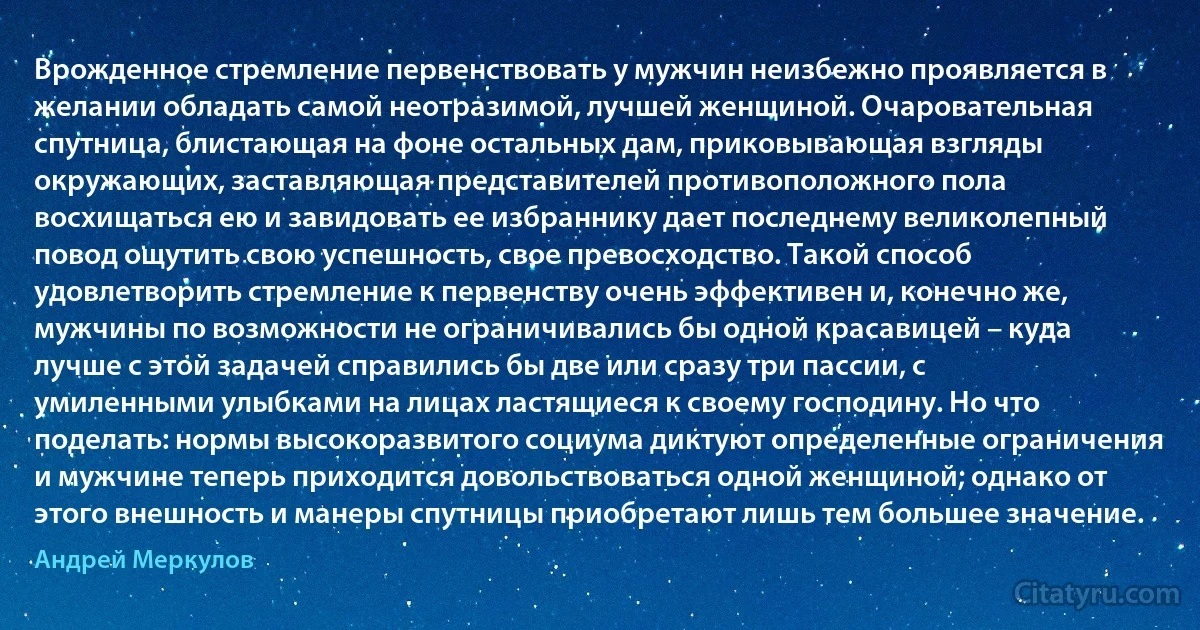 Врожденное стремление первенствовать у мужчин неизбежно проявляется в желании обладать самой неотразимой, лучшей женщиной. Очаровательная спутница, блистающая на фоне остальных дам, приковывающая взгляды окружающих, заставляющая представителей противоположного пола восхищаться ею и завидовать ее избраннику дает последнему великолепный повод ощутить свою успешность, свое превосходство. Такой способ удовлетворить стремление к первенству очень эффективен и, конечно же, мужчины по возможности не ограничивались бы одной красавицей – куда лучше с этой задачей справились бы две или сразу три пассии, с умиленными улыбками на лицах ластящиеся к своему господину. Но что поделать: нормы высокоразвитого социума диктуют определенные ограничения и мужчине теперь приходится довольствоваться одной женщиной; однако от этого внешность и манеры спутницы приобретают лишь тем большее значение. (Андрей Меркулов)