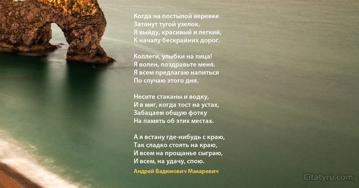 Когда на постылой веревке 
Затянут тугой узелок, 
Я выйду, красивый и легкий, 
К началу бескрайних дорог. 

Коллеги, улыбки на лица! 
Я волен, поздравьте меня. 
Я всем предлагаю напиться 
По случаю этого дня. 

Несите стаканы и водку, 
И в миг, когда тост на устах,
Забацаем общую фотку 
На память об этих местах. 

А я встану где-нибудь с краю,
Так сладко стоять на краю,
И всем на прощанье сыграю, 
И всем, на удачу, спою. (Андрей Вадимович Макаревич)