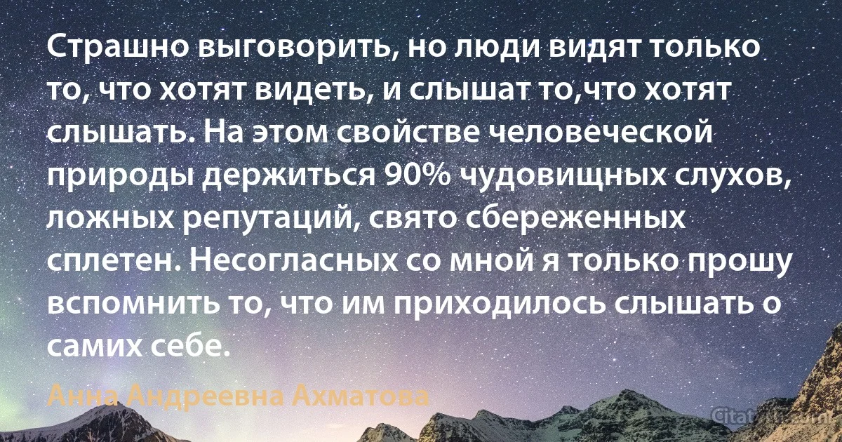 Страшно выговорить, но люди видят только то, что хотят видеть, и слышат то,что хотят слышать. На этом свойстве человеческой природы держиться 90% чудовищных слухов, ложных репутаций, свято сбереженных сплетен. Несогласных со мной я только прошу вспомнить то, что им приходилось слышать о самих себе. (Анна Андреевна Ахматова)