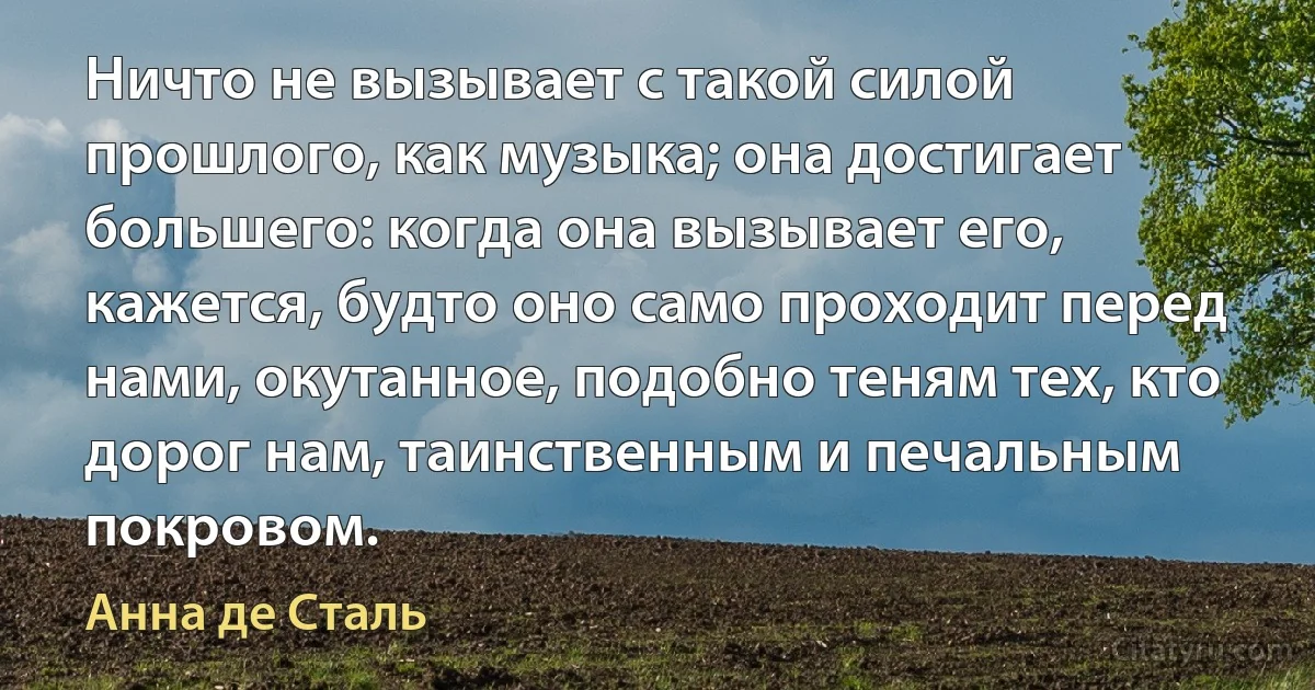 Ничто не вызывает с такой силой прошлого, как музыка; она достигает большего: когда она вызывает его, кажется, будто оно само проходит перед нами, окутанное, подобно теням тех, кто дорог нам, таинственным и печальным покровом. (Анна де Сталь)