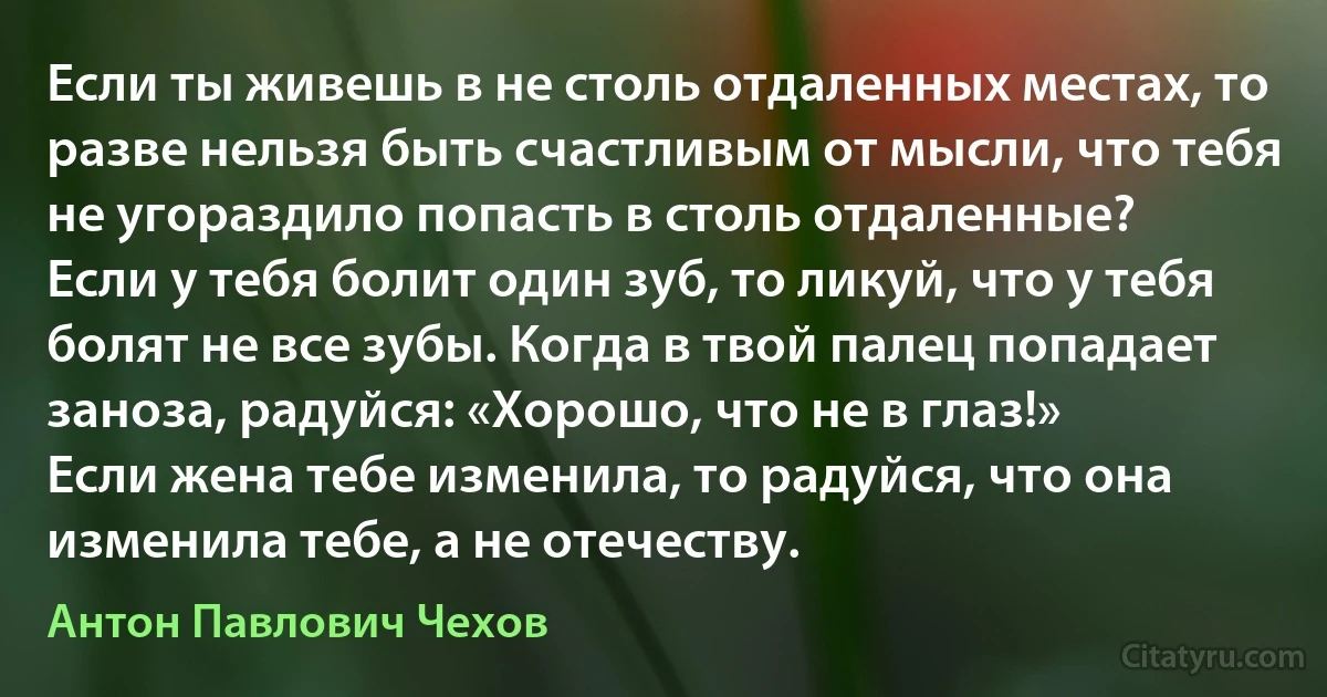 Если ты живешь в не столь отдаленных местах, то разве нельзя быть счастливым от мысли, что тебя не угораздило попасть в столь отдаленные?
Если у тебя болит один зуб, то ликуй, что у тебя болят не все зубы. Когда в твой палец попадает заноза, радуйся: «Хорошо, что не в глаз!» 
Если жена тебе изменила, то радуйся, что она изменила тебе, а не отечеству. (Антон Павлович Чехов)