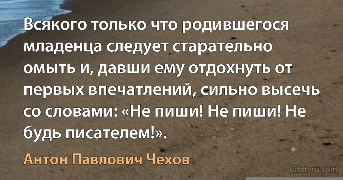 Всякого только что родившегося младенца следует старательно омыть и, давши ему отдохнуть от первых впечатлений, сильно высечь со словами: «Не пиши! Не пиши! Не будь писателем!». (Антон Павлович Чехов)