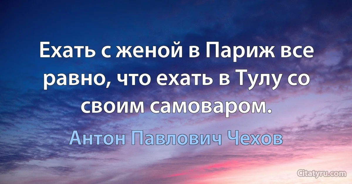 Ехать с женой в Париж все равно, что ехать в Тулу со своим самоваром. (Антон Павлович Чехов)