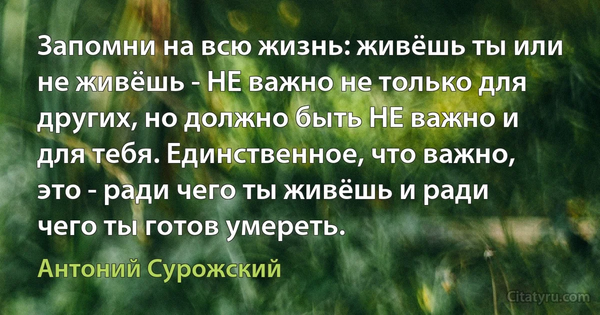 Запомни на всю жизнь: живёшь ты или не живёшь - НЕ важно не только для других, но должно быть НЕ важно и для тебя. Единственное, что важно, это - ради чего ты живёшь и ради чего ты готов умереть. (Антоний Сурожский)