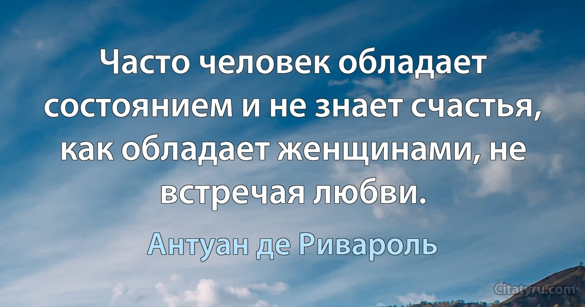 Часто человек обладает состоянием и не знает счастья, как обладает женщинами, не встречая любви. (Антуан де Ривароль)