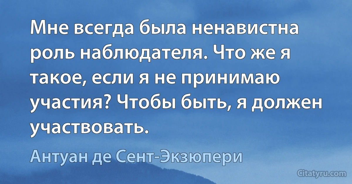 Мне всегда была ненавистна роль наблюдателя. Что же я такое, если я не принимаю участия? Чтобы быть, я должен участвовать. (Антуан де Сент-Экзюпери)